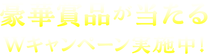 豪華賞品が当たるWキャンペーン実施中！